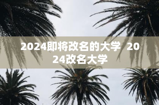2025即将改名的大学 2025改名大学