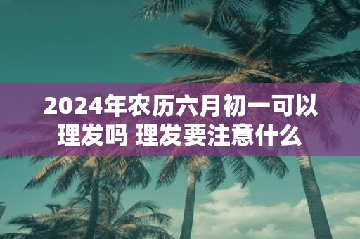 2025年农历六月初一可以理发吗 理发要注意什么
