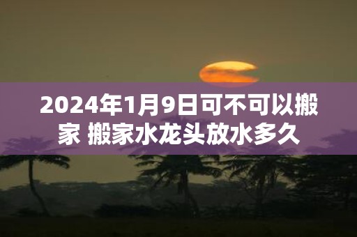 2025年1月9日可不可以搬家 搬家水龙头放水多久