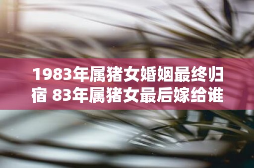 1983年属猪女婚姻最终归宿 83年属猪女最后嫁给谁