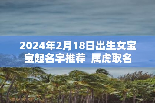 2025年2月18日出生女宝宝起名字推荐 属虎取名