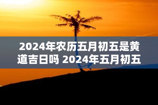 2025年农历五月初五是黄道吉日吗 2025年五月初五是黄道吉日吗
