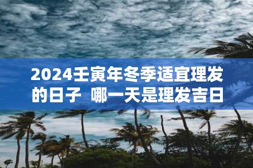 2025壬寅年冬季适宜理发的日子 哪一天是理发吉日