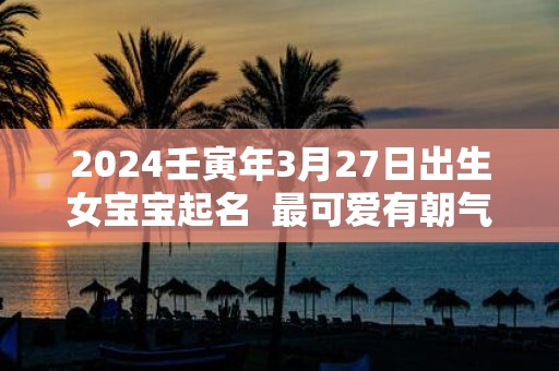 2025壬寅年3月27日出生女宝宝起名 最可爱有朝气的名字推荐