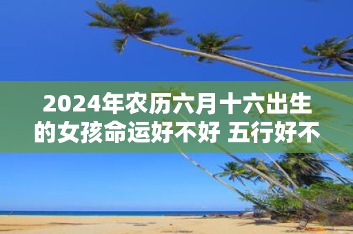 2025年农历六月十六出生的女孩命运好不好 五行好不好