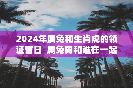 2025年属兔和生肖虎的领证吉日 属兔男和谁在一起合适