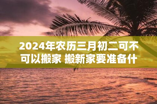 2025年农历三月初二可不可以搬家 搬新家要准备什么