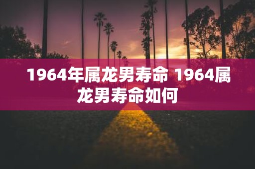 1964年属龙男寿命 1964属龙男寿命如何