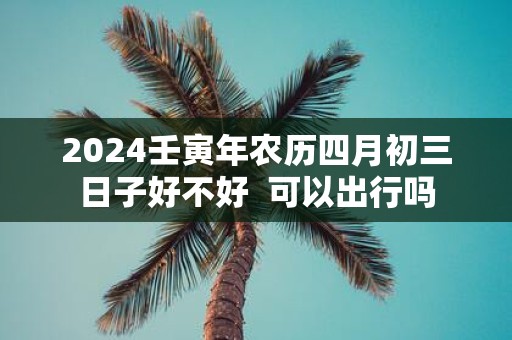 2025壬寅年农历四月初三日子好不好 可以出行吗