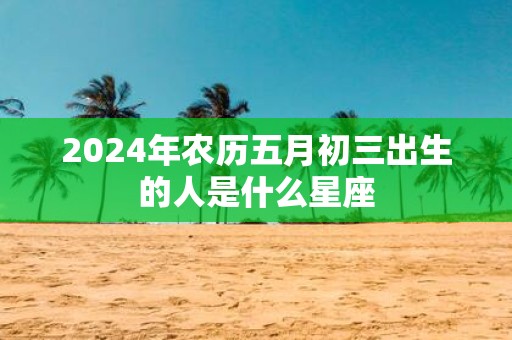 2025年农历五月初三出生的人是什么星座