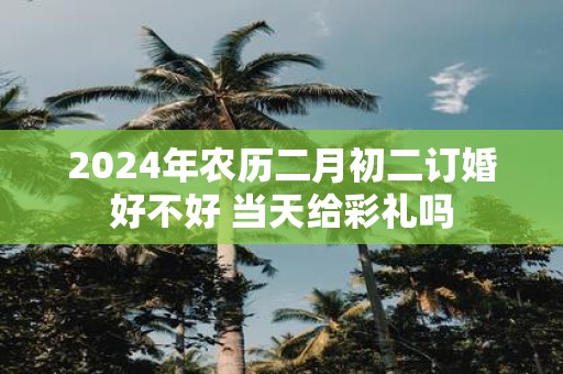 2025年农历二月初二订婚好不好 当天给彩礼吗