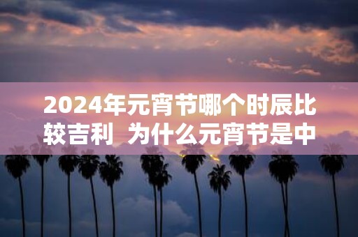 2025年元宵节哪个时辰比较吉利 为什么元宵节是中国情人节