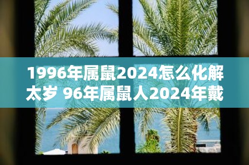 1996年属鼠2025怎么化解太岁 96年属鼠人2025年戴什么好