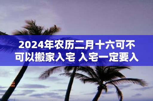 2025年农历二月十六可不可以搬家入宅 入宅一定要入住吗