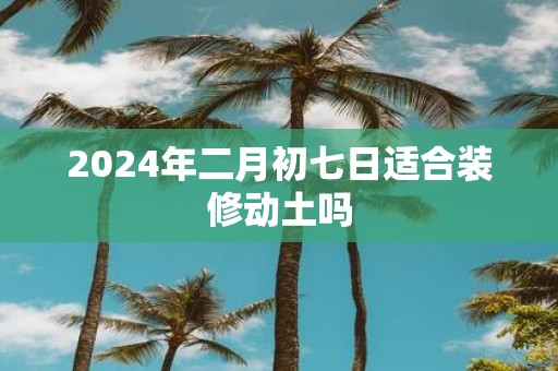 2025年二月初七日适合装修动土吗