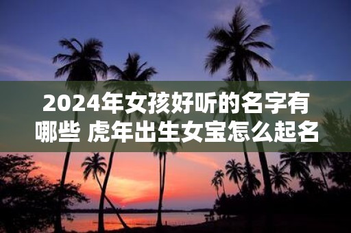 2025年女孩好听的名字有哪些 虎年出生女宝怎么起名好