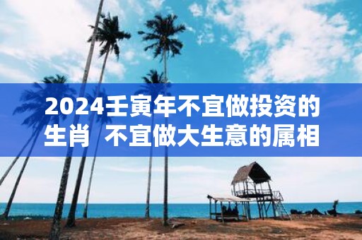 2025壬寅年不宜做投资的生肖 不宜做大生意的属相