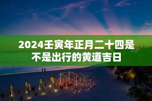 2025壬寅年正月二十四是不是出行的黄道吉日