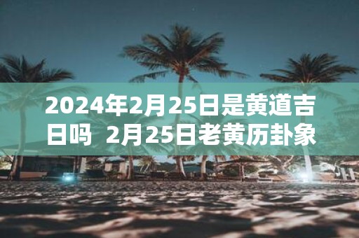 2025年2月25日是黄道吉日吗 2月25日老黄历卦象