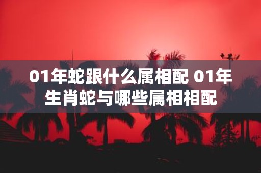 01年蛇跟什么属相配 01年生肖蛇与哪些属相相配