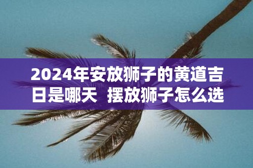2025年安放狮子的黄道吉日是哪天  摆放狮子怎么选择吉日