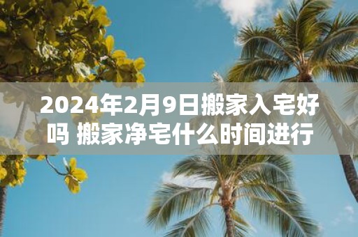 2025年2月9日搬家入宅好吗 搬家净宅什么时间进行