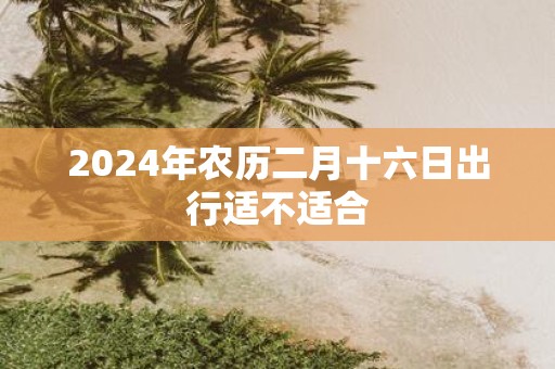 2025年农历二月十六日出行适不适合