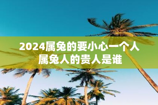 2025属兔的要小心一个人 属兔人的贵人是谁