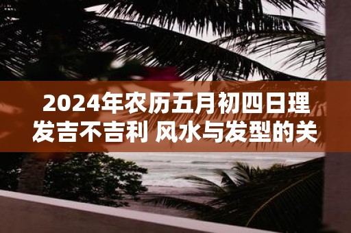 2025年农历五月初四日理发吉不吉利 风水与发型的关系