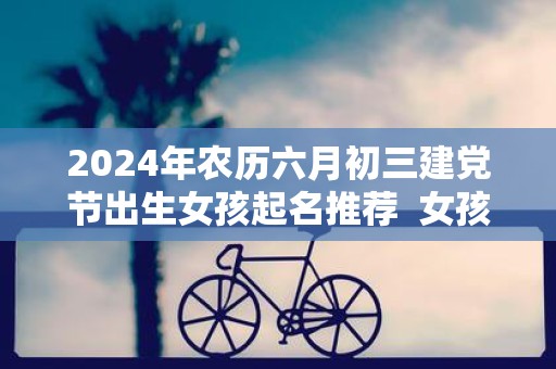 2025年农历六月初三建党节出生女孩起名推荐 女孩漂亮有涵养的名字