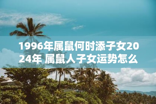 1996年属鼠何时添子女2025年 属鼠人子女运势怎么样