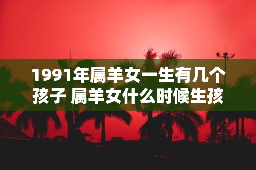 1991年属羊女一生有几个孩子 属羊女什么时候生孩子最好