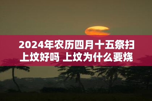 2025年农历四月十五祭扫上坟好吗 上坟为什么要烧纸