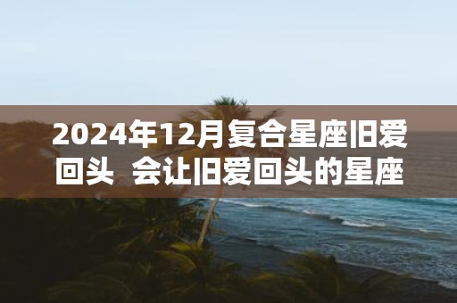 2025年12月复合星座旧爱回头 会让旧爱回头的星座女