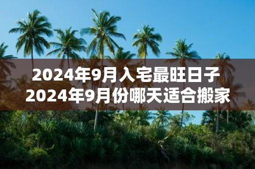 2025年9月入宅最旺日子 2025年9月份哪天适合搬家乔迁