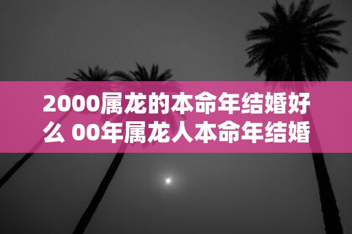 2000属龙的本命年结婚好么 00年属龙人本命年结婚注意事项
