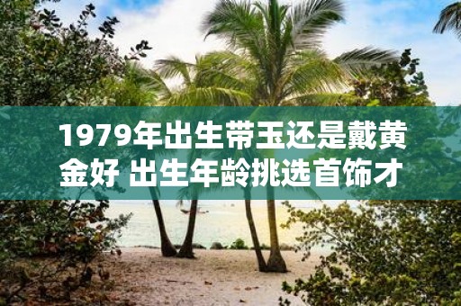 1979年出生带玉还是戴黄金好 出生年龄挑选首饰才不纠结