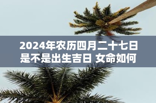2025年农历四月二十七日是不是出生吉日 女命如何