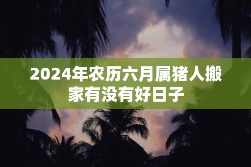 2025年农历六月属猪人搬家有没有好日子