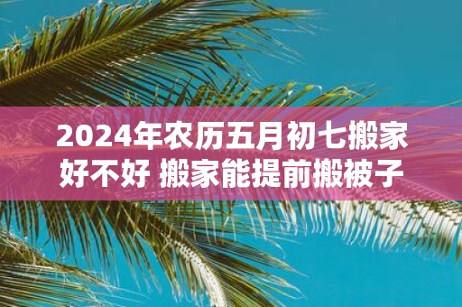 2025年农历五月初七搬家好不好 搬家能提前搬被子吗