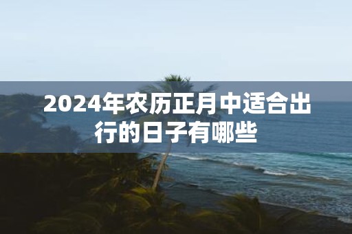 2025年农历正月中适合出行的日子有哪些