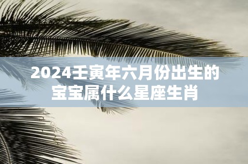2025壬寅年六月份出生的宝宝属什么星座生肖