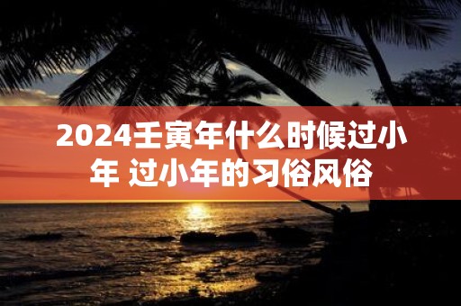 2025壬寅年什么时候过小年 过小年的习俗风俗