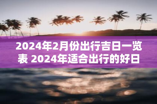 2025年2月份出行吉日一览表 2025年适合出行的好日子
