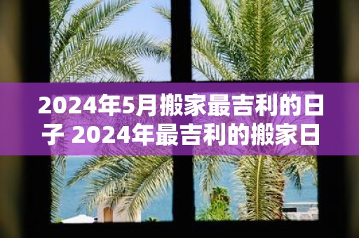 2025年5月搬家最吉利的日子 2025年最吉利的搬家日是哪天