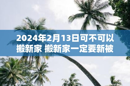 2025年2月13日可不可以搬新家 搬新家一定要新被子吗
