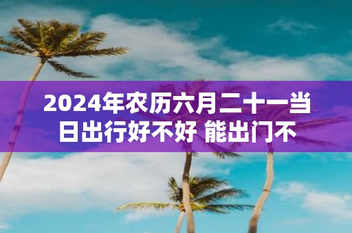 2025年农历六月二十一当日出行好不好 能出门不