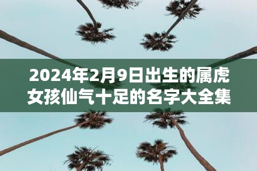 2025年2月9日出生的属虎女孩仙气十足的名字大全集