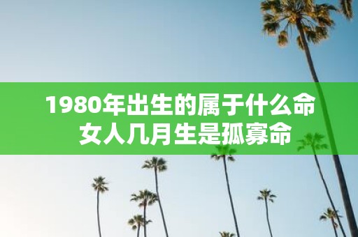 1980年出生的属于什么命 女人几月生是孤寡命
