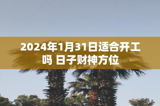 2025年1月31日适合开工吗 日子财神方位